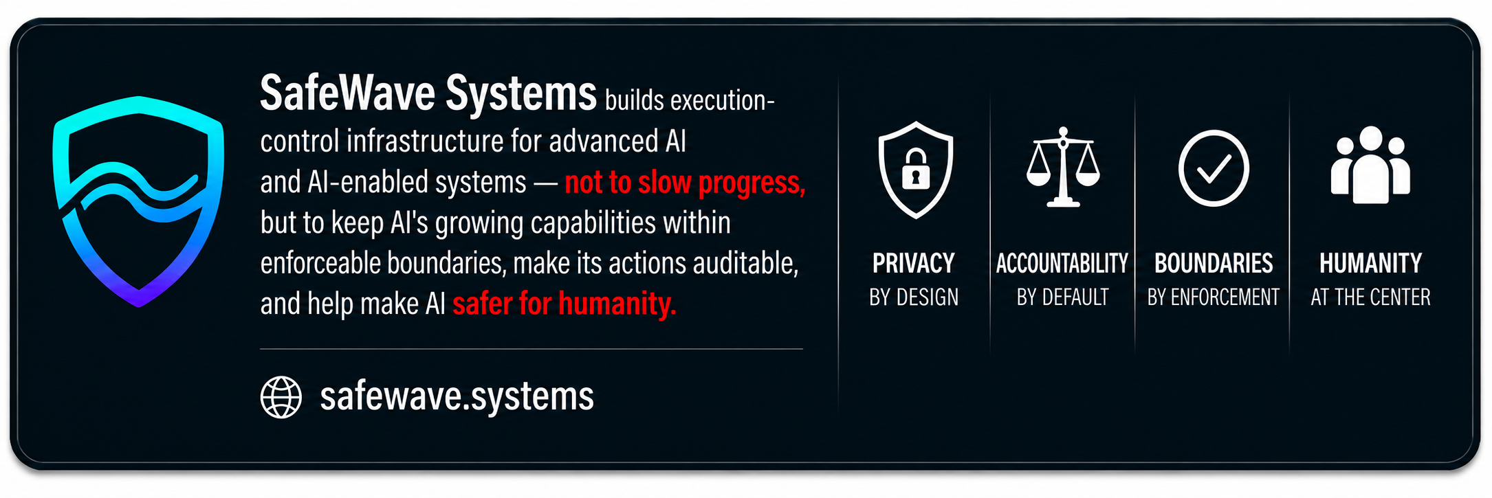 SafeWave Systems exists to define and enforce boundaries in advanced AI and AI-enabled systems — not to stop progress, but to help ensure AI serves humanity. Privacy by Design. Ethical by Default. Boundaries by Enforcement. Humanity at the Center.